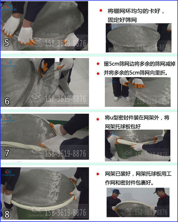 第五步：將旋振篩繃網(wǎng)環(huán)均勻的卡好固定好篩網(wǎng)第六步：留5cm篩網(wǎng)邊將多余的篩網(wǎng)減掉，并將多余的5cm篩網(wǎng)向里折第七步：將u型密封件裝在網(wǎng)架外，將網(wǎng)架托球板包好第八步：網(wǎng)架已裝好，網(wǎng)架托球板用工作網(wǎng)和密封件包裹好。